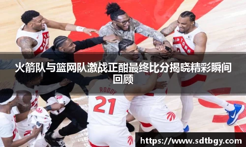 火箭队与篮网队激战正酣最终比分揭晓精彩瞬间回顾
